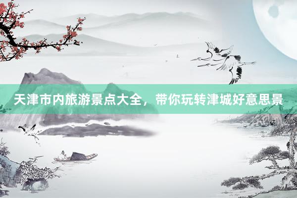 天津市内旅游景点大全，带你玩转津城好意思景
