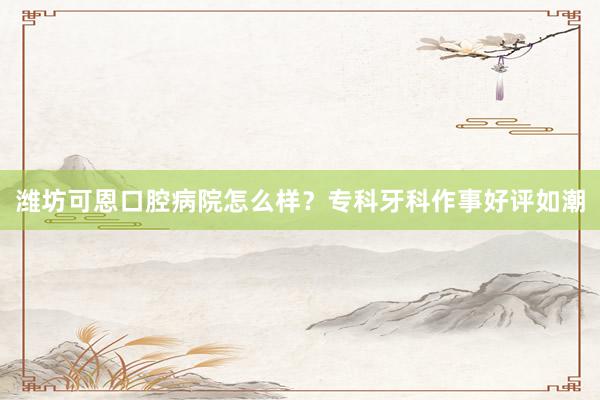 潍坊可恩口腔病院怎么样？专科牙科作事好评如潮