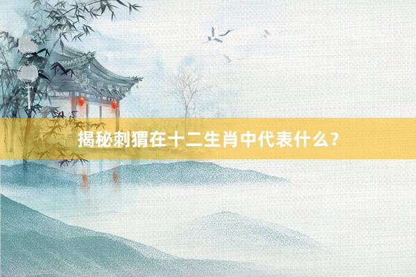 揭秘刺猬在十二生肖中代表什么？