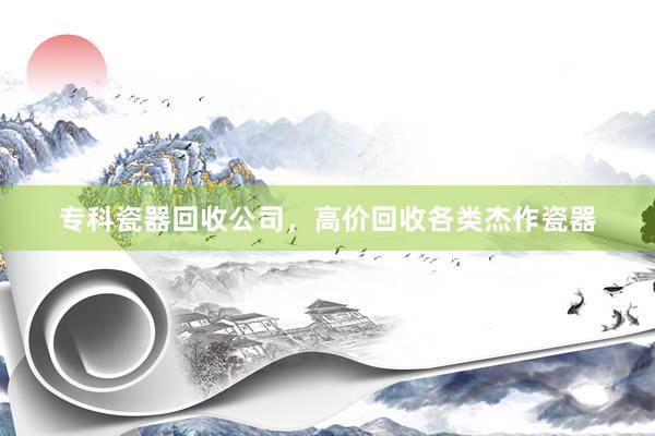 专科瓷器回收公司，高价回收各类杰作瓷器