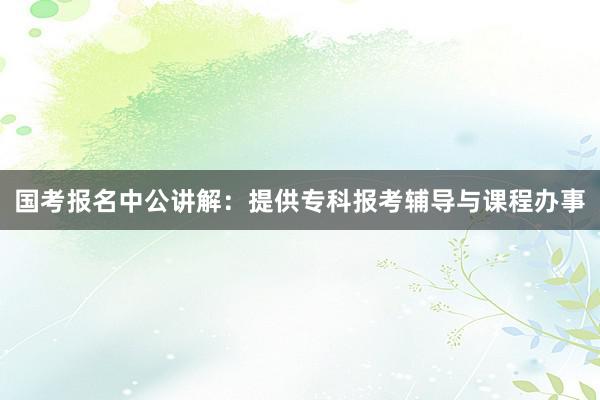 国考报名中公讲解：提供专科报考辅导与课程办事